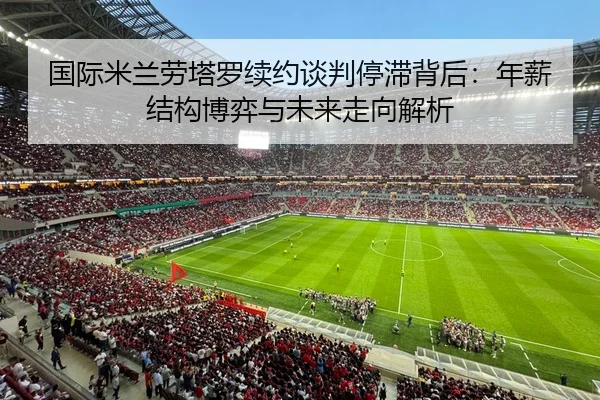 国际米兰劳塔罗续约谈判停滞背后：年薪结构博弈与未来走向解析