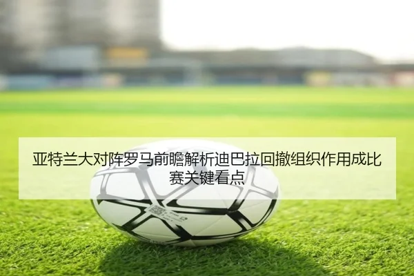 亚特兰大对阵罗马前瞻解析迪巴拉回撤组织作用成比赛关键看点